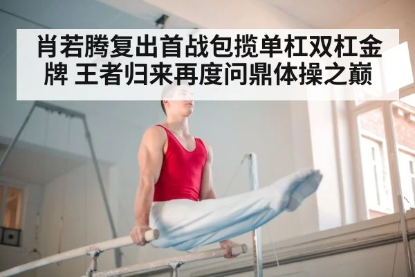 肖若腾复出首战包揽单杠双杠金牌 王者归来再度问鼎体操之巅
