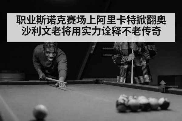 职业斯诺克赛场上阿里卡特掀翻奥沙利文老将用实力诠释不老传奇