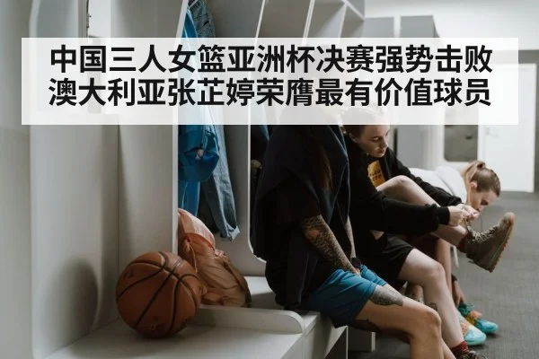 中国三人女篮亚洲杯决赛强势击败澳大利亚张芷婷荣膺最有价值球员